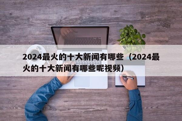 2024最火的十大新闻有哪些（2024最火的十大新闻有哪些呢视频）-第1张图片