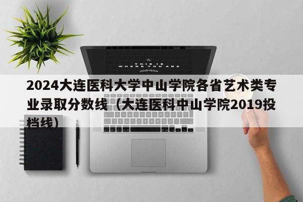 2024大连医科大学中山学院各省艺术类专业录取分数线（大连医科中山学院2019投档线）-第1张图片