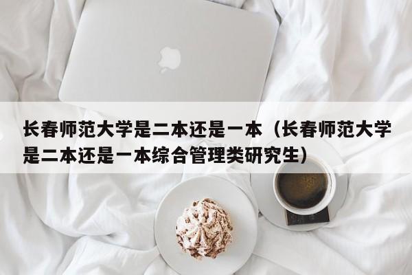 长春师范大学是二本还是一本（长春师范大学是二本还是一本综合管理类研究生）-第1张图片