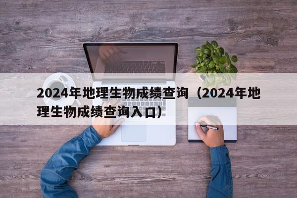 2024年地理生物成绩查询（2024年地理生物成绩查询入口）-第1张图片