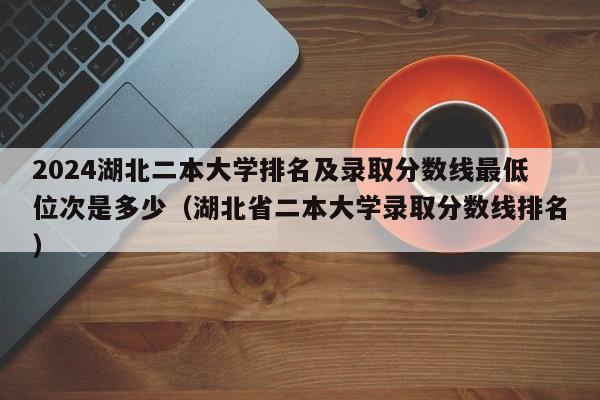 2024湖北二本大学排名及录取分数线最低位次是多少（湖北省二本大学录取分数线排名）-第1张图片