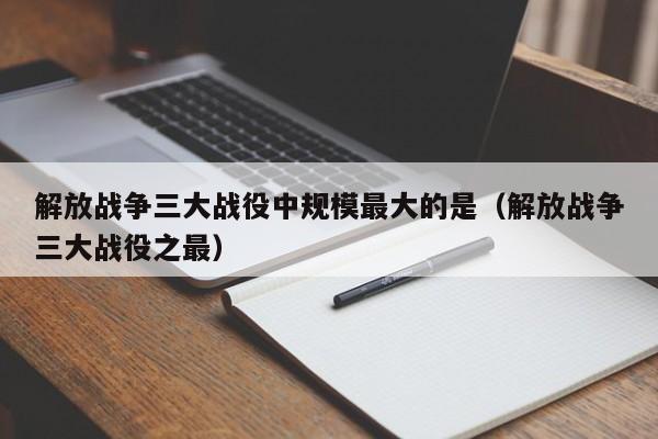 解放战争三大战役中规模最大的是（解放战争三大战役之最）-第1张图片