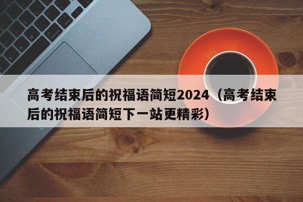 高考结束后的祝福语简短2024（高考结束后的祝福语简短下一站更精彩）-第1张图片