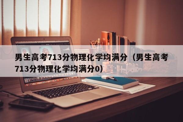 男生高考713分物理化学均满分（男生高考713分物理化学均满分0）-第1张图片