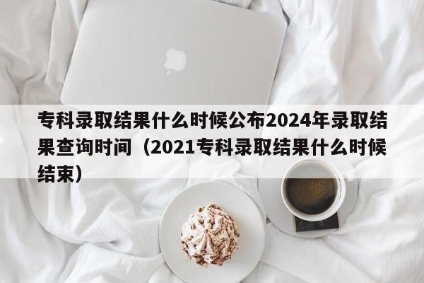 专科录取结果什么时候公布2024年录取结果查询时间（2021专科录取结果什么时候结束）-第1张图片