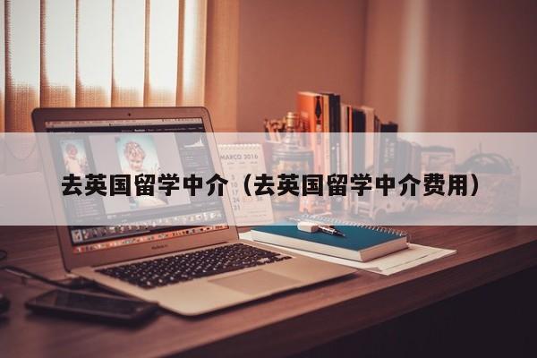 去英国留学中介（去英国留学中介费用）-第1张图片