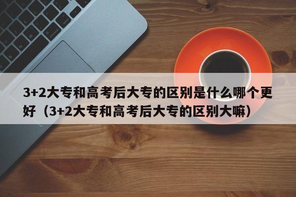 3+2大专和高考后大专的区别是什么哪个更好（3+2大专和高考后大专的区别大嘛）-第1张图片