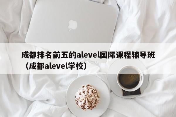 成都排名前五的alevel国际课程辅导班（成都alevel学校）-第1张图片