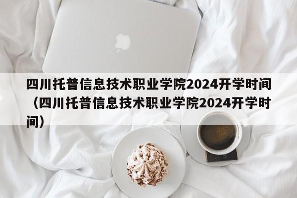 四川托普信息技术职业学院2024开学时间（四川托普信息技术职业学院2024开学时间）-第1张图片