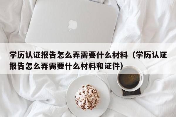 学历认证报告怎么弄需要什么材料（学历认证报告怎么弄需要什么材料和证件）-第1张图片