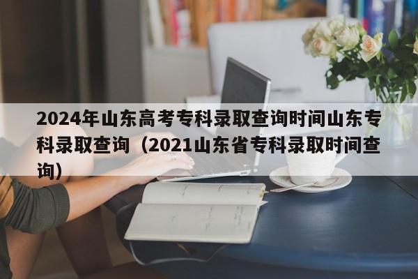 2024年山东高考专科录取查询时间山东专科录取查询（2021山东省专科录取时间查询）-第1张图片