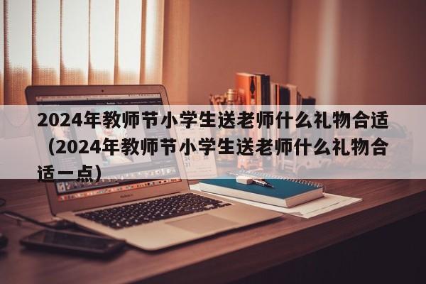 2024年教师节小学生送老师什么礼物合适（2024年教师节小学生送老师什么礼物合适一点）-第1张图片