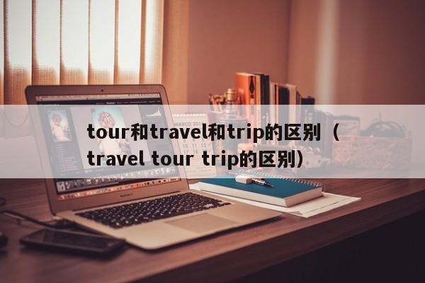 tour和travel和trip的区别（travel tour trip的区别）-第1张图片