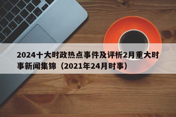 2024十大时政热点事件及评析2月重大时事新闻集锦（2021年24月时事）-第1张图片