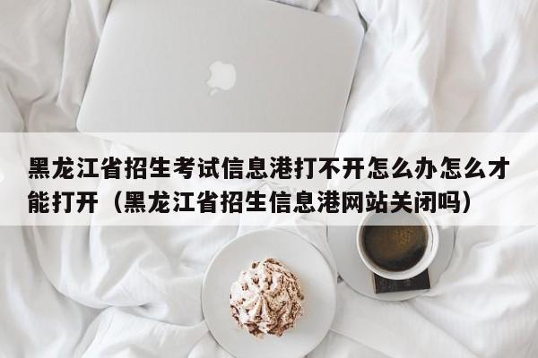 黑龙江省招生考试信息港打不开怎么办怎么才能打开（黑龙江省招生信息港网站关闭吗）-第1张图片