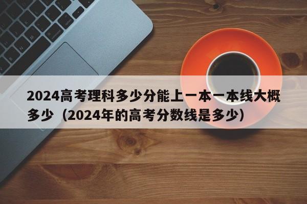 2024高考理科多少分能上一本一本线大概多少（2024年的高考分数线是多少）-第1张图片