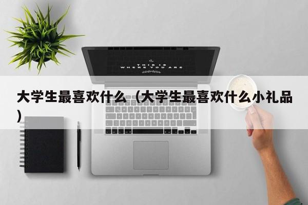 大学生最喜欢什么（大学生最喜欢什么小礼品）-第1张图片