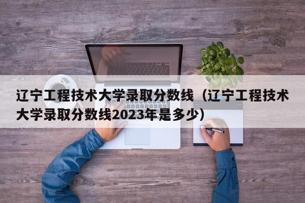 辽宁工程技术大学录取分数线（辽宁工程技术大学录取分数线2023年是多少）-第1张图片