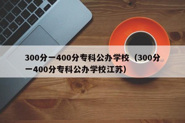 300分一400分专科公办学校（300分一400分专科公办学校江苏）-第1张图片