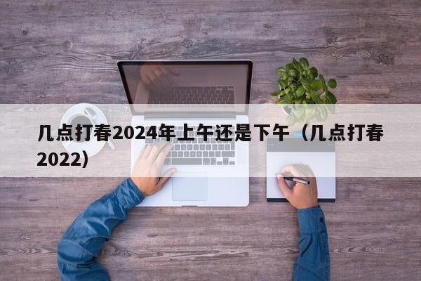 几点打春2024年上午还是下午（几点打春2022）-第1张图片