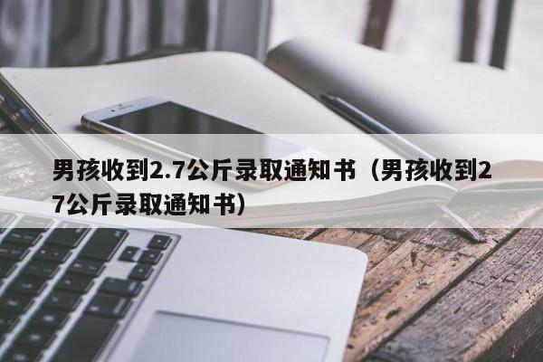 男孩收到2.7公斤录取通知书（男孩收到27公斤录取通知书）-第1张图片