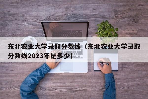 东北农业大学录取分数线（东北农业大学录取分数线2023年是多少）-第1张图片