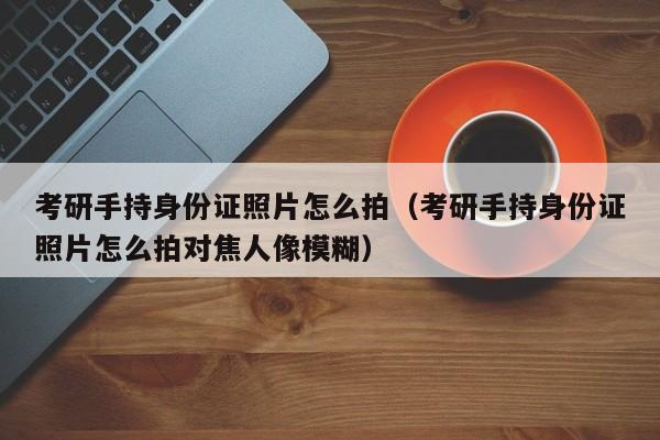 考研手持身份证照片怎么拍（考研手持身份证照片怎么拍对焦人像模糊）-第1张图片