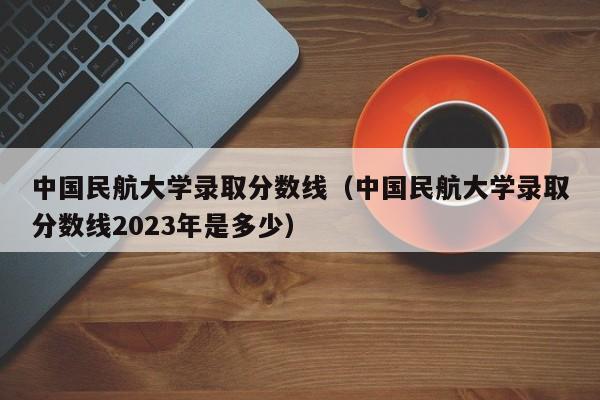 中国民航大学录取分数线（中国民航大学录取分数线2023年是多少）-第1张图片