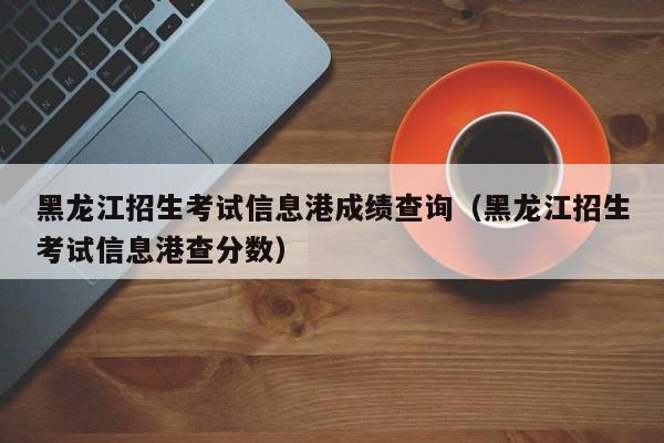 黑龙江招生考试信息港成绩查询（黑龙江招生考试信息港查分数）-第1张图片