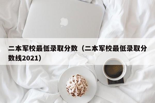 二本军校最低录取分数（二本军校最低录取分数线2021）-第1张图片