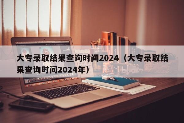 大专录取结果查询时间2024（大专录取结果查询时间2024年）-第1张图片