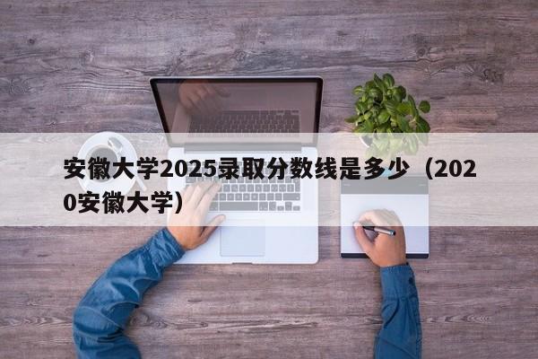 安徽大学2025录取分数线是多少（2020安徽大学）-第1张图片