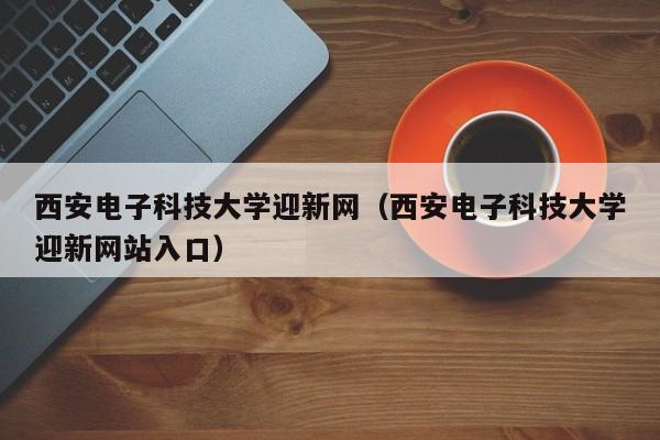 西安电子科技大学迎新网（西安电子科技大学迎新网站入口）-第1张图片