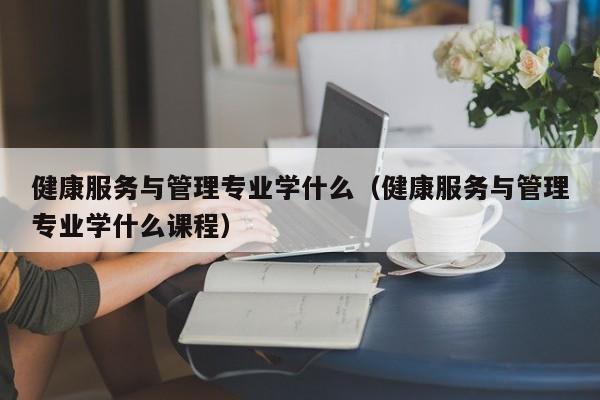 健康服务与管理专业学什么（健康服务与管理专业学什么课程）-第1张图片