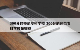 300分的师范专科学校 300分的师范专科学校是哪些