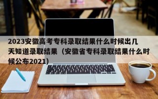 2023安徽高考专科录取结果什么时候出几天知道录取结果（安徽省专科录取结果什么时候公布2021）