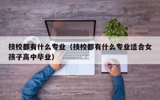 技校都有什么专业（技校都有什么专业适合女孩子高中毕业）