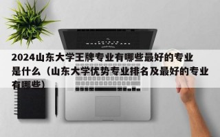 2024山东大学王牌专业有哪些最好的专业是什么（山东大学优势专业排名及最好的专业有哪些）