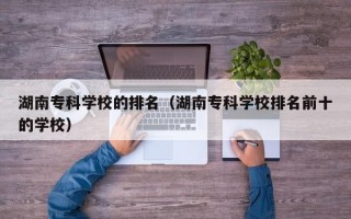 湖南专科学校的排名（湖南专科学校排名前十的学校）