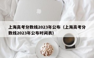 上海高考分数线2023年公布（上海高考分数线2023年公布时间表）