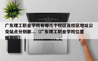 广东理工职业学院有哪几个校区及校区地址公交站点分别都...（广东理工职业学院位置偏僻吗）