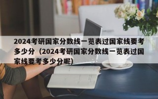 2024考研国家分数线一览表过国家线要考多少分（2024考研国家分数线一览表过国家线要考多少分呢）