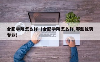 合肥学院怎么样（合肥学院怎么样,哪些优势专业）