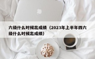 六级什么时候出成绩（2023年上半年四六级什么时候出成绩）