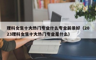 理科女生十大热门专业什么专业前景好（2023理科女生十大热门专业是什么）