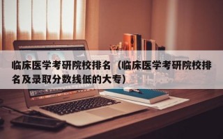 临床医学考研院校排名（临床医学考研院校排名及录取分数线低的大专）