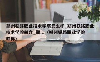 郑州铁路职业技术学院怎么样_郑州铁路职业技术学院简介_郑...（郑州铁路职业学院咋样）