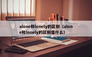 alone和lonely的区别（alone和lonely的区别是什么）