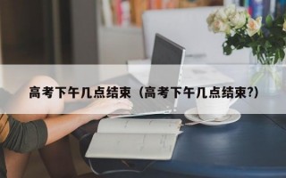 高考下午几点结束（高考下午几点结束?）