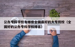 公办专科学校有哪些全国最好的大专院校（全国好的公办专科学校排名）